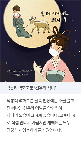 덕흥리 벽화고분 ‘견우와 직녀’ - 덕흥리 벽화고분 남쪽 천장에는 소를 끌고 길 떠나는 견우와 이별을 아쉬워하는 직녀의 모습이 그려져 있습니다. 코로나19로 직접 만나기 어렵지만 새해에는 모두 건강하고 행복하기를 기원합니다.