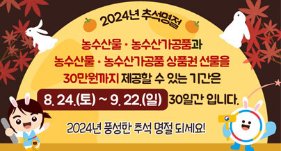 2024년 추석명절
농수산물·농수산가공품과 농수산물·농수산가공품 상품권 선물을 30만원까지 제공할 수 있는 기간은 8.24.(토) ~ 9.22.(일) 30일간 입니다. 2024년 풍성한 추석 명절 되세요!