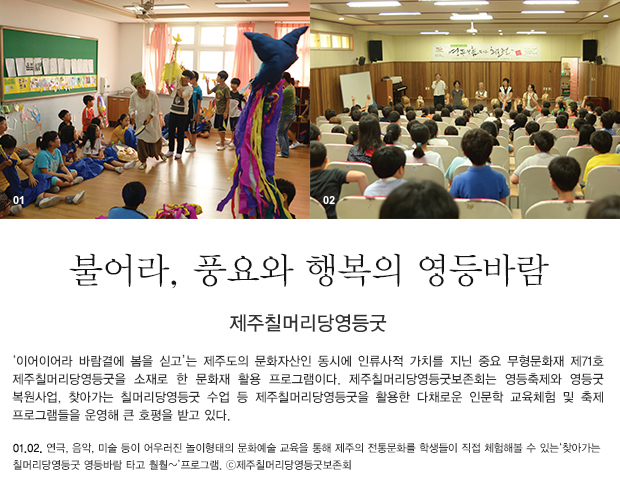 제주칠머리당영등굿‘이어이어라 바람결에 봄을 싣고’는 제주도의 문화자산인 동시에 인류사적 가치를 지닌 중요 무형문화재 제71호 제주칠머리당영등굿을 소재로 한 문화재 활용 프로그램이다. 제주칠머리당영등굿보존회는 영등축제와 영등굿 복원사업, 찾아가는 칠머리당영등굿 수업 등 제주칠머리당영등굿을 활용한 다채로운 인문학 교육체험 및 축제 프로그램들을 운영해 큰 호평을 받고 있다. 01, 02. 연극, 음악, 미술 등이 어우러진 놀이형태의 문화예술 교육을 통해 제주의 전통문화를 학생들이 직접 체험해볼 수 있는‘찾아가는 칠머리당영등굿 영등바람 타고 훨훨~’프로그램. ⓒ제주칠머리당영등굿보존회