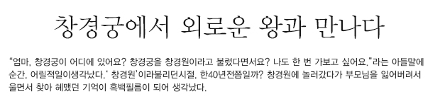 “엄마, 창경궁이 어디에 있어요? 창경궁을 창경원이라고 불렀다면서요? 나도 한 번 가보고 싶어요.”라는 아들말에순간, 어릴적일이생각났다.‘ 창경원’이라불리던시절, 한40년전쯤일까? 창경원에 놀러갔다가 부모님을 잃어버려서 울면서 찾아 헤맸던 기억이 흑백필름이 되어 생각났다..