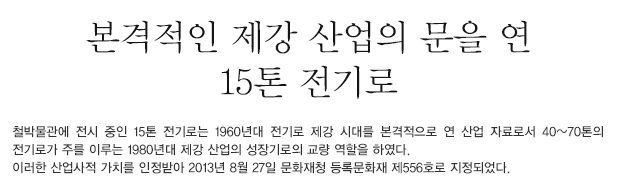 철박물관에 전시 중인 15톤 전기로는 1960년대 전기로 제강 시대를 본격적으로 연 산업 자료로서 40~70톤의 전기로가 주를 이루는 1980년대 제강 산업의 성장기로의 교량 역할을 하였다. 이러한 산업사적 가치를 인정받아 2013년 8월 27일 문화재청 등록문화재 제556호로 지정되었다. 01. 전기로(등록문화재 제556호). 1960년대 우리나라 근대화 산업을 견인한 철강 산업의 시초가 되는 산업시설물로 중요한 가치가 있다. ⓒ철박물관