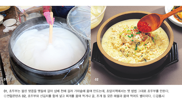 01. 초두부는 불린 햇콩을 맷돌에 갈아 삼베 천에 걸러 가마솥에 끓여 만드는데, 초당지역에서는 옛 방법 그대로 초두부를 만든다. ⓒ연합콘텐츠 02. 초두부와 신김치를 함께 넣고 찌개를 끓여 먹거나 굴, 조개 등 갖은 해물과 끓여 먹어도 별미이다. ⓒ강릉시