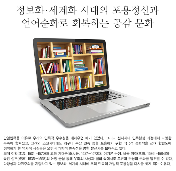 단일민족을 이유로 우리의 민족적 우수성을 내세우던 때가 있었다. 그러나 선사시대 민족형성 과정에서 다양한 부족이 합쳐졌고, 고려와 조선시대에도 왜구나 북방 민족 등을 포용하기 위한 적극적 동화책을 쓰며 한반도에 정착하게 한 역사적 사실들은 오히려 개방적 민족성을 통한 발전사를 보여주고 있다. 퇴계 이황(李滉, 1501~1570)과 고봉 기대승(奇大升, 1527~1572)의 이기론 논쟁, 율곡 이이(李珥, 1536~1584)와 묵암 성혼(成渾, 1535~1598)의 논쟁 등을 통해 우리의 사상과 철학 속에서도 토론과 관용의 문화를 발견할 수 있다. 다양성과 다원주의를 지향하고 있는 정보화, 세계화 시대에 우리 민족의 개방적 포용성을 다시금 찾게 되는 이유다.